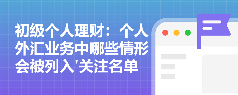 初级个人理财：个人外汇业务中哪些情形会被列入'关注名单'？如何规避风险？