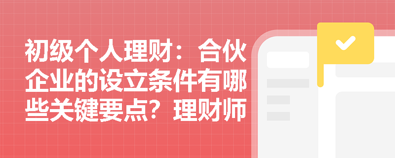 初级个人理财：合伙企业的设立条件有哪些关键要点？理财师需特别注意什么？