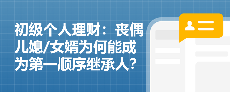初级个人理财：丧偶儿媳/女婿为何能成为第一顺序继承人？理财师如何利用这一规定做好财富规划？
