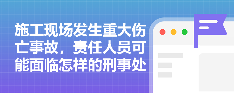 施工现场发生重大伤亡事故,责任人员可能面临怎样的刑事处罚? 施工现场发生重大伤亡事故,责任人员可能面临怎样的刑事处罚?