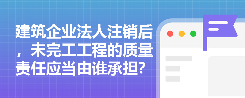 建筑企业法人注销后,未完工工程的质量责任应当由谁承担? 建筑企业法人注销后,未完工工程的质量责任应当由谁承担?