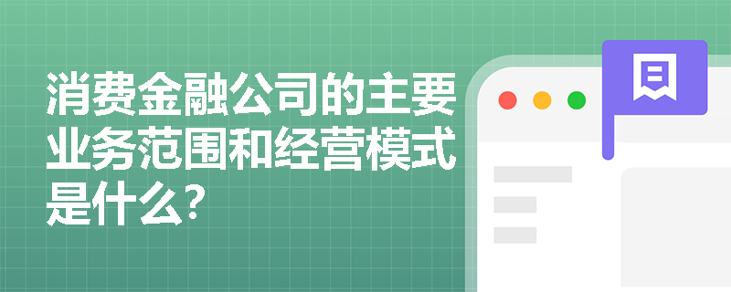 消费金融公司的主要业务范围和经营模式是什么? 消费金融公司的主要业务范围和经营模式是什么?