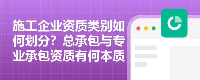 施工企业资质类别如何划分？总承包与专业承包资质有何本质区别？