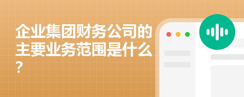 企业集团财务公司的主要业务范围是什么? 企业集团财务公司的主要业务范围是什么?