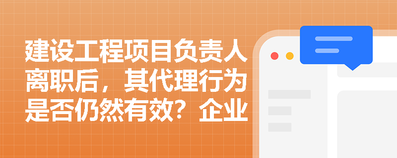 建设工程项目负责人离职后，其代理行为是否仍然有效？企业如何防范后续风险？
