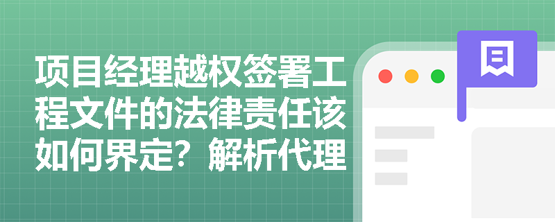 项目经理越权签署工程文件的法律责任该如何界定？解析代理权限边界问题