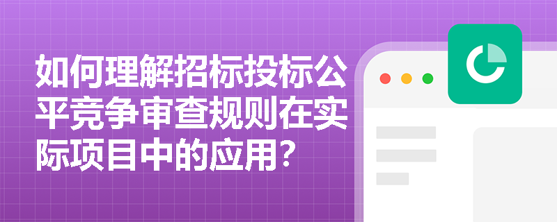 如何理解招标投标公平竞争审查规则在实际项目中的应用? 如何理解招标投标公平竞争审查规则在实际项目中的应用?
