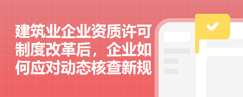 建筑业企业资质许可制度改革后,企业如何应对动态核查新规? 建筑业企业资质许可制度改革后,企业如何应对动态核查新规?