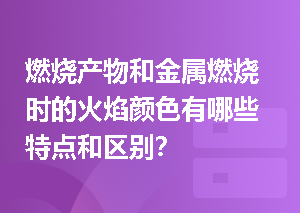 燃烧产物和金属燃烧时的火焰颜色有哪些特点和区别？