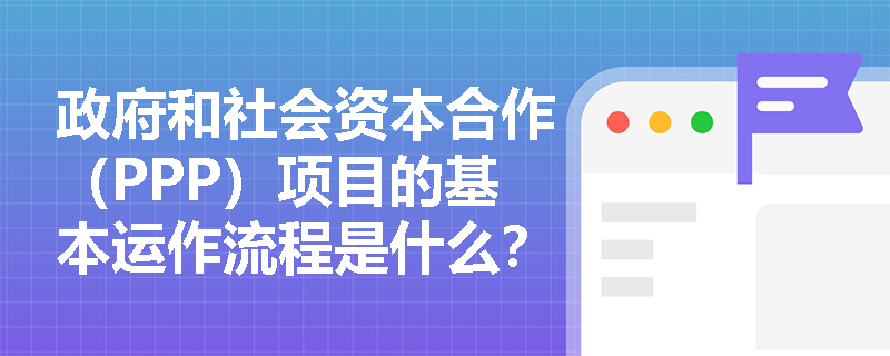 政府和社会资本合作（PPP）项目的基本运作流程是什么？