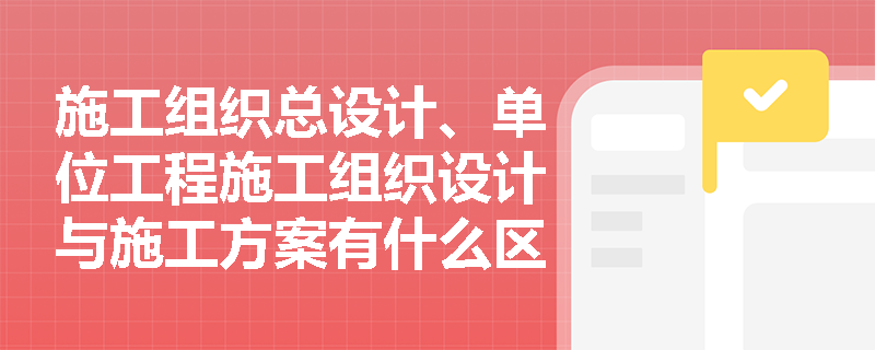 施工组织总设计、单位工程施工组织设计与施工方案有什么区别？