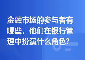 金融市场的参与者有哪些，他们在银行管理中扮演什么角色？