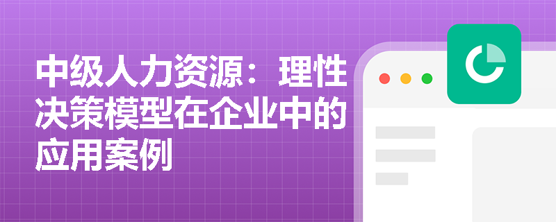 中级人力资源：理性决策模型在企业中的应用案例