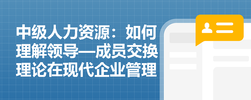中级人力资源：如何理解领导—成员交换理论在现代企业管理中的应用？