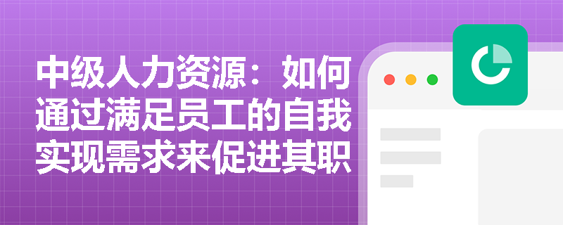 中级人力资源：如何通过满足员工的自我实现需求来促进其职业发展？