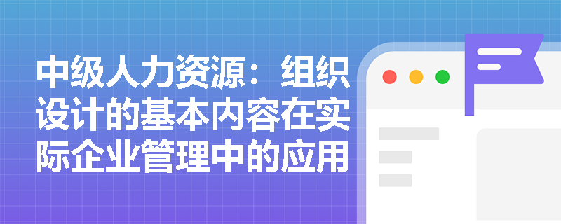 中级人力资源：组织设计的基本内容在实际企业管理中的应用案例分析