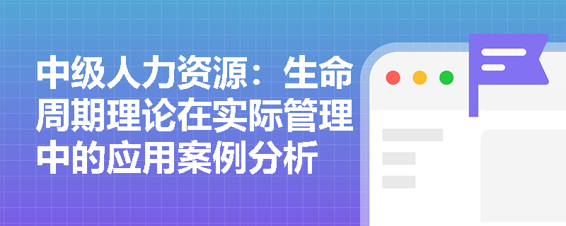中级人力资源:生命周期理论在实际管理中的应用案例分析 中级人力资源:生命周期理论在实际管理中的应用案例分析