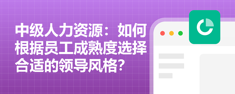 中级人力资源:如何根据员工成熟度选择合适的领导风格? 中级人力资源:如何根据员工成熟度选择合适的领导风格?