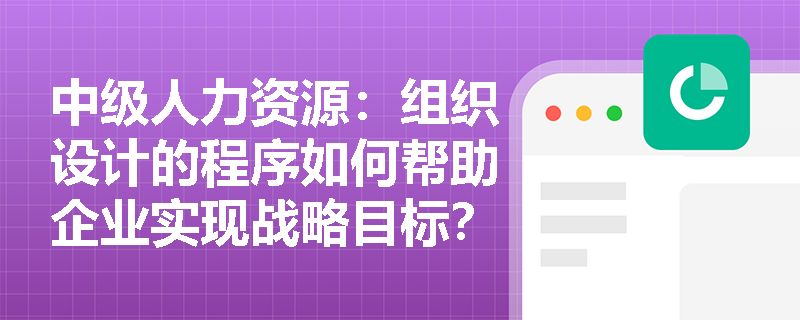 中级人力资源：组织设计的程序如何帮助企业实现战略目标？
