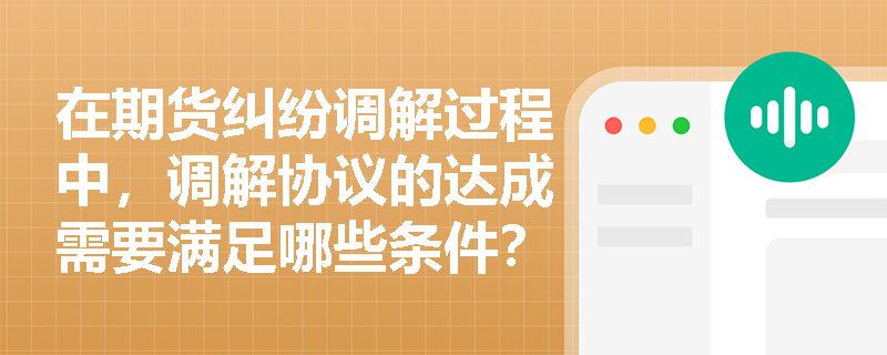 在期货纠纷调解过程中，调解协议的达成需要满足哪些条件？