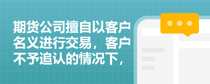 期货公司擅自以客户名义进行交易，客户不予追认的情况下，责任如何划分？