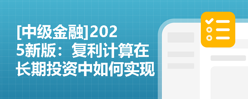 [中级金融]2025新版：复利计算在长期投资中如何实现财富倍增？