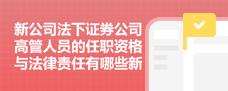 新公司法下证券公司高管人员的任职资格与法律责任有哪些新变化？