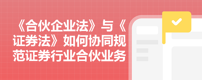 《合伙企业法》与《证券法》如何协同规范证券行业合伙业务？关键要点解析