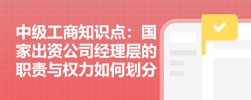 中级工商知识点:国家出资公司经理层的职责与权力如何划分? 中级工商知识点:国家出资公司经理层的职责与权力如何划分?