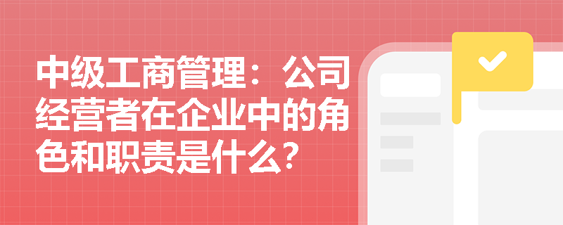中级工商管理:公司经营者在企业中的角色和职责是什么? 中级工商管理:公司经营者在企业中的角色和职责是什么?