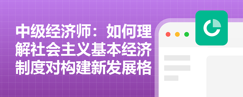 中级经济师：如何理解社会主义基本经济制度对构建新发展格局的战略支撑作用？
