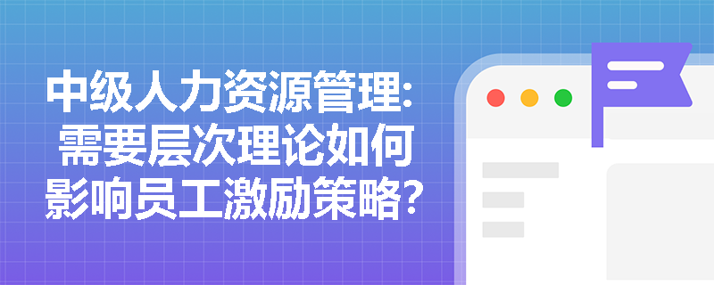 中级人力资源管理: 需要层次理论如何影响员工激励策略？