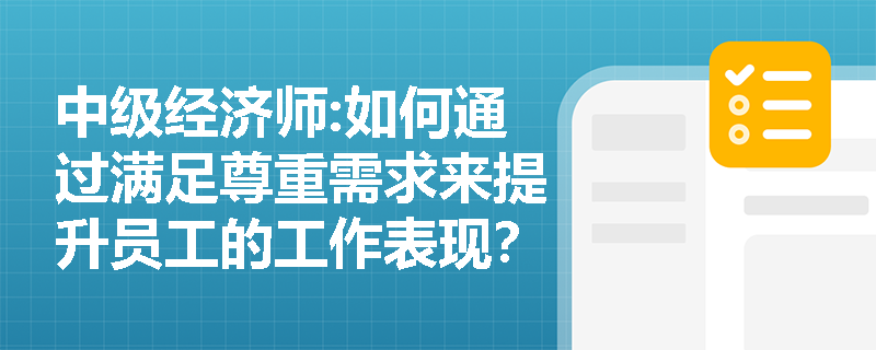 中级经济师:如何通过满足尊重需求来提升员工的工作表现？