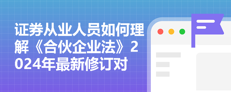 证券从业人员如何理解《合伙企业法》2024年最新修订对行业的影响？