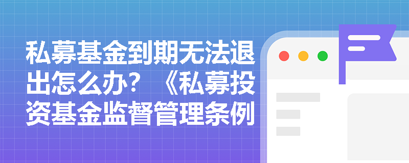 私募基金到期无法退出怎么办?《私募投资基金监督管理条例》给出这些解决方案 私募基金到期无法退出怎么办?《私募投资基金监督管理条例》给出这些解决方案