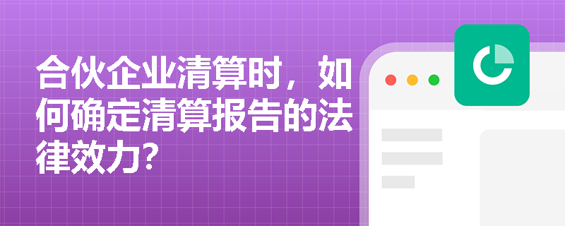 合伙企业清算时，如何确定清算报告的法律效力？