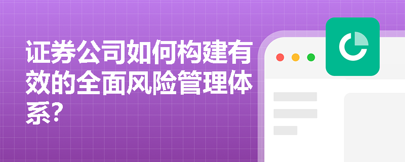 证券公司如何构建有效的全面风险管理体系? 证券公司如何构建有效的全面风险管理体系?