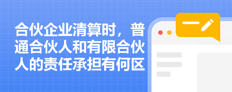 合伙企业清算时，普通合伙人和有限合伙人的责任承担有何区别？