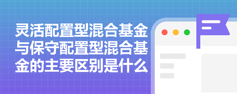 灵活配置型混合基金与保守配置型混合基金的主要区别是什么？