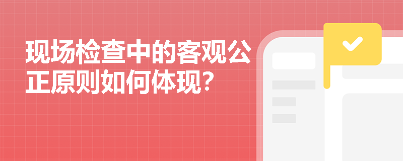 现场检查中的客观公正原则如何体现？