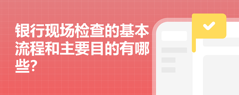 银行现场检查的基本流程和主要目的有哪些？