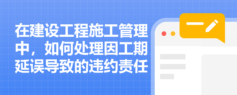 在建设工程施工管理中，如何处理因工期延误导致的违约责任？