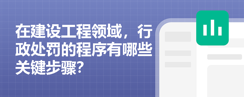 在建设工程领域,行政处罚的程序有哪些关键步骤? 在建设工程领域,行政处罚的程序有哪些关键步骤?
