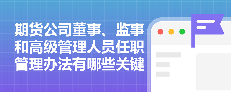 期货公司董事、监事和高级管理人员任职管理办法有哪些关键点？