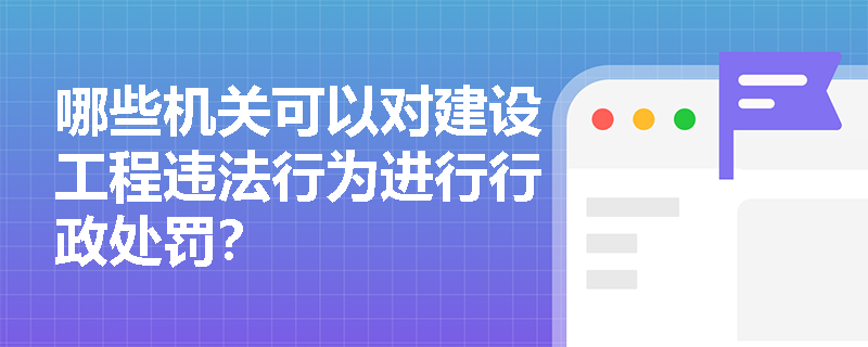 哪些机关可以对建设工程违法行为进行行政处罚? 哪些机关可以对建设工程违法行为进行行政处罚?
