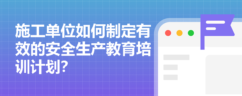 施工单位如何制定有效的安全生产教育培训计划? 施工单位如何制定有效的安全生产教育培训计划?