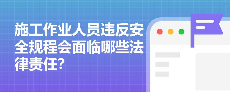 施工作业人员违反安全规程会面临哪些法律责任? 施工作业人员违反安全规程会面临哪些法律责任?