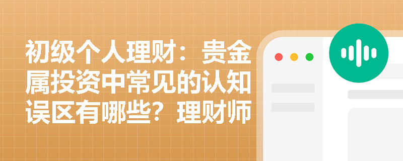 初级个人理财:贵金属投资中常见的认知误区有哪些?理财师应如何引导? 初级个人理财:贵金属投资中常见的认知误区有哪些?理财师应如何引导?