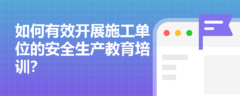 如何有效开展施工单位的安全生产教育培训? 如何有效开展施工单位的安全生产教育培训?