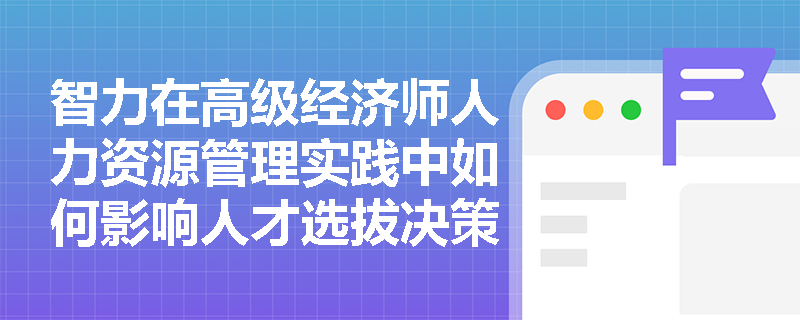 智力在高级经济师人力资源管理实践中如何影响人才选拔决策? 智力在高级经济师人力资源管理实践中如何影响人才选拔决策?